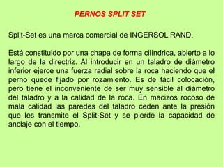 Split-Set es una marca comercial de INGERSOL RAND.
Está constituido por una chapa de forma cilíndrica, abierto a lo
largo de la directriz. Al introducir en un taladro de diámetro
inferior ejerce una fuerza radial sobre la roca haciendo que el
perno quede fijado por rozamiento. Es de fácil colocación,
pero tiene el inconveniente de ser muy sensible al diámetro
del taladro y a la calidad de la roca. En macizos rocoso de
mala calidad las paredes del taladro ceden ante la presión
que les transmite el Split-Set y se pierde la capacidad de
anclaje con el tiempo.
PERNOS SPLIT SET
 