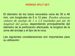 El diámetro de los tubos ranurados varía de 35 a 46
mm, con longitudes de 5 a 12 pies. Pueden alcanzar
valores de anclaje de 1 a 1.5 toneladas por pie de
longitud del perno, dependiendo principalmente del
diámetro de la perforación efectuada, la longitud de la
zona del anclaje y el tipo de la roca.
Las siguientes consideraciones son importantes para
su utilización:
PERNOS SPLIT SET.
 