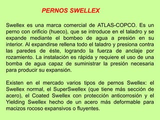 Swellex es una marca comercial de ATLAS-COPCO. Es un
perno con orificio (hueco), que se introduce en el taladro y se
expande mediante el bombeo de agua a presión en su
interior. Al expandirse rellena todo el taladro y presiona contra
las paredes de éste, logrando la fuerza de anclaje por
rozamiento. La instalación es rápida y requiere el uso de una
bomba de agua capaz de suministrar la presión necesaria
para producir su expansión.
Existen en el mercado varios tipos de pernos Swellex: el
Swellex normal, el SuperSwellex (que tiene más sección de
acero), el Coated Swellex con protección anticorrosión y el
Yielding Swellex hecho de un acero más deformable para
macizos rocoso expansivos o fluyentes.
PERNOS SWELLEX
 