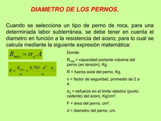 DIAMETRO DE LOS PERNOS.
Cuando se selecciona un tipo de perno de roca, para una
determinada labor subterránea, se debe tener en cuenta el
diametro en función a la resistencia del acero; para lo cual se
calcula mediante la siguiente expresión matemática:
A
R a
màx .


n
d
n
R
R a
màx 
2
785
.
0


Donde:
Rmax = capacidad portante máxima del
perno (en tensión), Kg.
R = fuerza axial del perno, Kg.
n = factor de seguridad, promedio de 2 a
4.
σa = esfuerzo en el limite elástico (punto
cedente) del acero, Kg/cm2.
F = área del perno, cm2.
d = diametro del perno, cm.
 