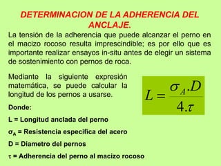 DETERMINACION DE LA ADHERENCIA DEL
ANCLAJE.
La tensión de la adherencia que puede alcanzar el perno en
el macizo rocoso resulta imprescindible; es por ello que es
importante realizar ensayos in-situ antes de elegir un sistema
de sostenimiento con pernos de roca.


.
4
.D
L A

Mediante la siguiente expresión
matemática, se puede calcular la
longitud de los pernos a usarse.
Donde:
L = Longitud anclada del perno
σA = Resistencia especifica del acero
D = Diametro del pernos
 = Adherencia del perno al macizo rocoso
 