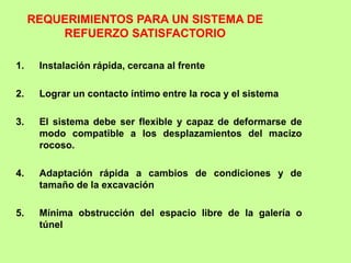 1. Instalación rápida, cercana al frente
2. Lograr un contacto íntimo entre la roca y el sistema
3. El sistema debe ser flexible y capaz de deformarse de
modo compatible a los desplazamientos del macizo
rocoso.
4. Adaptación rápida a cambios de condiciones y de
tamaño de la excavación
5. Mínima obstrucción del espacio libre de la galería o
túnel
REQUERIMIENTOS PARA UN SISTEMA DE
REFUERZO SATISFACTORIO
 