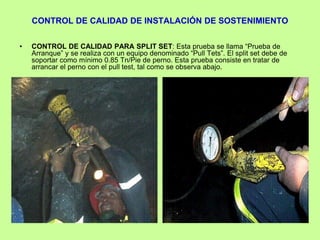 CONTROL DE CALIDAD DE INSTALACIÓN DE SOSTENIMIENTO
• CONTROL DE CALIDAD PARA SPLIT SET: Esta prueba se llama “Prueba de
Arranque” y se realiza con un equipo denominado “Pull Tets”. El split set debe de
soportar como mínimo 0.85 Tn/Pie de perno. Esta prueba consiste en tratar de
arrancar el perno con el pull test, tal como se observa abajo.
 