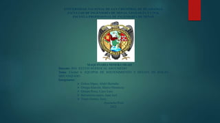 UNIVERSIDAD NACIONAL DE SAN CRISTÓBAL DE HUAMANGA
FACULTAD DE INGENIERÍA DE MINAS, GEOLOGÍAY CIVIL
ESCUELA PROFESIONAL DE INGENIERÍA DE MINAS
MAQUINARIA MINERA MI-441
Docente: ING. KELVIS BERROCAL ARGUMEDO
Tema: Unidad 6: EQUIPOS DE SOSTENIMIENTO Y DESATE DE ROCAS
MECANIZADO
Integrantes:
 Ochoa Dipaz, Abdel Bernabe.
 Ortega Alarcón, Marco Dennison.
 Quispe Roca, Cayo Luis.
 Salvatierra castro, Juan Joel.
 Tineo Gomez, Jony.
Ayacucho-Perú
2022
 