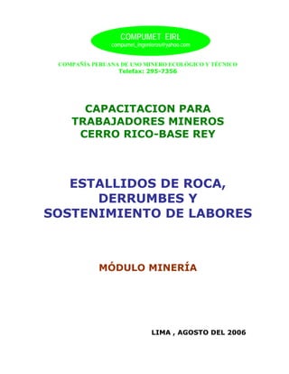COMPUMET EIRL
               compumet_ingenieros@yahoo.com


 COMPAÑÍA PERUANA DE USO MINERO ECOLÓGICO Y TÉCNICO
                 Telefax: 295-7356




      CAPACITACION PARA
    TRABAJADORES MINEROS
     CERRO RICO-BASE REY



   ESTALLIDOS DE ROCA,
      DERRUMBES Y
SOSTENIMIENTO DE LABORES



            MÓDULO MINERÍA




                             LIMA , AGOSTO DEL 2006
 