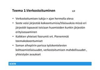 Teema 1:Verkostoituminen                       1/2


• Verkostoitumisen tukija-> ajan hermolla oleva
• Soste voisi järjestää kokoontumisia/tilaisuuksia missä eri
  järjestöt tapaavat toisiaan huomioiden kunkin järjestön
  erityisosaaminen
• Kaikkien yhteiset foorumit vrt. Pienemmät
  teemakokoontumiset
• Saman aihepiirin parissa työskentelevien
  kohtaamistilaisuudet, verkostoitumisen mahdollisuudet ,
  yhteistyön avaukset
 
