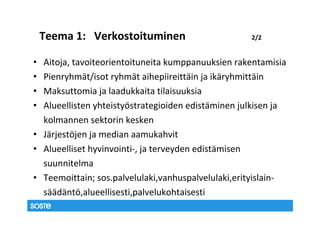 Teema 1: Verkostoituminen                       2/2


• Aitoja, tavoiteorientoituneita kumppanuuksien rakentamisia
• Pienryhmät/isot ryhmät aihepiireittäin ja ikäryhmittäin
• Maksuttomia ja laadukkaita tilaisuuksia
• Alueellisten yhteistyöstrategioiden edistäminen julkisen ja
  kolmannen sektorin kesken
• Järjestöjen ja median aamukahvit
• Alueelliset hyvinvointi-, ja terveyden edistämisen
  suunnitelma
• Teemoittain; sos.palvelulaki,vanhuspalvelulaki,erityislain-
  säädäntö,alueellisesti,palvelukohtaisesti
 