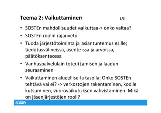 Teema 2: Vaikuttaminen                      1/3

• SOSTEn mahdollisuudet vaikuttaa-> onko valtaa?
• SOSTEn roolin rajanveto
• Tuoda järjestötoiminta ja asiantuntemus esille;
  tiedotusvälineissä, asenteissa ja arvoissa,
  päätöksenteossa
• Vanhuspalvelulain toteuttamisen ja laadun
  seuraaminen
• Vaikuttaminen alueellisella tasolla; Onko SOSTEn
  tehtävä vai ei? -> verkostojen rakentaminen, koolle
  kutsuminen, vuorovaikutuksen vahvistaminen. Mikä
  on jäsenjärjestöjen rooli?
 