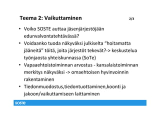 Teema 2: Vaikuttaminen                              2/3


• Voiko SOSTE auttaa jäsenjärjestöjään
  edunvalvontatehtävässä?
• Voidaanko tuoda näkyväksi julkiselta “hoitamatta
  jääneitä” töitä, joita järjestöt tekevät?-> keskustelua
  työnjaosta yhteiskunnassa (SoTe)
• Vapaaehtoistoiminnan arvostus - kansalaistoiminnan
  merkitys näkyväksi -> omaehtoisen hyvinvoinnin
  rakentaminen
• Tiedonmuodostus,tiedontuottaminen,koonti ja
  jakoon/vaikuttamiseen laittaminen
 
