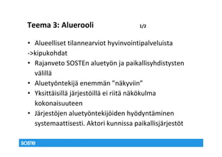 Teema 3: Aluerooli                    1/2


• Alueelliset tilannearviot hyvinvointipalveluista
->kipukohdat
• Rajanveto SOSTEn aluetyön ja paikallisyhdistysten
  välillä
• Aluetyöntekijä enemmän ”näkyviin”
• Yksittäisillä järjestöillä ei riitä näkökulma
  kokonaisuuteen
• Järjestöjen aluetyöntekijöiden hyödyntäminen
  systemaattisesti. Aktori kunnissa paikallisjärjestöt
 