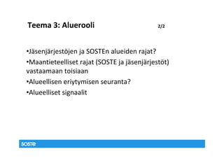Teema 3: Aluerooli                           2/2




•Jäsenjärjestöjen ja SOSTEn alueiden rajat?
•Maantieteelliset rajat (SOSTE ja jäsenjärjestöt)
vastaamaan toisiaan
•Alueellisen eriytymisen seuranta?
•Alueelliset signaalit
 