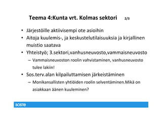 Teema 4:Kunta vrt. Kolmas sektori                2/3


• Järjestöille aktiivisempi ote asioihin
• Aitoja kuulemis-, ja keskustelutilaisuuksia ja kirjallinen
  muistio saatava
• Yhteistyö; 3.sektori,vanhusneuvosto,vammaisneuvosto
   – Vammaisneuvoston roolin vahvistaminen, vanhusneuvosto
     tulee lakiin!
• Sos.terv.alan kilpailuttamisen järkeistäminen
   – Monikansallisten yhtiöiden roolin selventäminen.Mikä on
     asiakkaan äänen kuuleminen?
 
