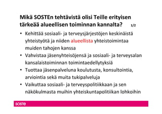 Mikä SOSTEn tehtävistä olisi Teille erityisen
tärkeää alueellisen toiminnan kannalta? 1/2
• Kehittää sosiaali- ja terveysjärjestöjen keskinäistä
  yhteistyötä ja niiden alueellista yhteistoimintaa
  muiden tahojen kanssa
• Vahvistaa jäsenyhteisöjensä ja sosiaali- ja terveysalan
  kansalaistoiminnan toimintaedellytyksiä
• Tuottaa jäsenpalveluna koulutusta, konsultointia,
  arviointia sekä muita tukipalveluja
• Vaikuttaa sosiaali- ja terveyspolitiikkaan ja sen
  näkökulmasta muihin yhteiskuntapolitiikan lohkoihin
 
