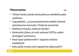 Yhteenvetoa                                      1/6

• Tärkeä tämän päivän keskustelu ja mahdollisuudet
  osallistua
• Vapaaehtois-, ja kansalaistoiminta todella tärkeää
  yhteiskunnan kannalta->Yhdessä enemmän
• Mahtava innostus yhdessä tänään!
• Keskustelu jatkuu ja evää auttavat SOTEa uuden
  strategian luomisessa
• Hyvä tapa työskennellä-> vapaasti erilaisia
  mielipiteitä
• Kuka pitää huolen,että tapaamme jatkossakin?
 