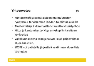 Yhteenvetoa                                        2/6


• Kuntasektori ja kansalaistoiminta muutosten
  ryöpyssä-> tarvitsemme SOSTEn toimintaa alueilla
• Aluetoimitsija Pirkanmaalle-> tarvetta yhteistyöhön
• Kiitos jalkautumisesta-> kysymyskupliin tarvitaan
  konkretiaa
• Valtakunnallisena toimijana SOSTEssa painovoimaa
  alueellisestikin.
• SOSTE voi patistella järjestöjä vaatimaan alueellista
  strategiaa
 