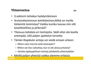 Yhteenvetoa                                               3/6


• 3.sektorin tehokas hyödyntäminen
• Arviointitoiminnan kehittäminen;Mikä on meille
  tärkeintä toimintaa? Vaikka kuinka luovaa niin silti
  tavoitteellista ja järkevää?
• Tilaisuus kohdata eri toimijoita. Sääli ettei ole koolla
  enempää, sillä paljon ajattelun tarvetta
• Tämän iltapäivän anteja voi viedä omaan arkeen
   – Miten voisi mennä vielä eteenpäin?
   – Miten voi itse vaikuttaa, kun ei ole yksisuuntaista?
   – Voisiko epätyypillinen toimija johdatella yhteistyöhön
• Meillä paljon yhteistä vaikka olemme erilaisia
 