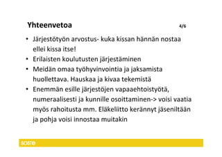 Yhteenvetoa                                        4/6

• Järjestötyön arvostus- kuka kissan hännän nostaa
  ellei kissa itse!
• Erilaisten koulutusten järjestäminen
• Meidän omaa työhyvinvointia ja jaksamista
  huollettava. Hauskaa ja kivaa tekemistä
• Enemmän esille järjestöjen vapaaehtoistyötä,
  numeraalisesti ja kunnille osoittaminen-> voisi vaatia
  myös rahoitusta mm. Eläkeliitto kerännyt jäseniltään
  ja pohja voisi innostaa muitakin
 