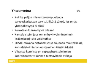 Yhteenvetoa                                    5/6


• Kuinka paljon mielenterveyspuolen ja
  terveyskeskusten tarvitsisi lisätä väkeä, jos omaa
  yhteisöllisyyttä ei olisi?
• Kerrotaan kuinka hyviä ollaan!
• Kansalaistoimijuus oman hyvinvoinninvoinnin
  lisäämiseksi- sitä voisi tutkia
• SOSTE mukana historiallisessa suunnan muutoksessa;
  kansalaistoiminnan nostaminen tässä tärkeää
• Viisaissa kunnissa on vapaaehtoistoiminnan
  koordinaattori= kunnan tuottavimpia virkoja
 