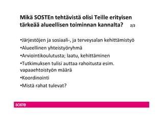 Mikä SOSTEn tehtävistä olisi Teille erityisen
tärkeää alueellisen toiminnan kannalta? 2/2

•Järjestöjen ja sosiaali-, ja terveysalan kehittämistyö
•Alueellinen yhteistyöryhmä
•Arviointikoulutusta; laatu, kehittäminen
•Tutkimuksen tulisi auttaa rahoitusta esim.
vapaaehtoistyön määrä
•Koordinointi
•Mistä rahat tulevat?
 