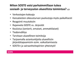 Miten SOSTE voisi parhaimmillaan tukea
sosiaali- ja terveysalan alueellista toimintaa? 1/2
• Verkostojen kokoaja
• Kansalaisten oikeusturvan puolustaja myös paikallisesti
• Reagointi muutoksiin
• Rajanveto SOSTE vs. Järjestöt
• Koulutus (seniorit, omaiset, ammattilaiset)
• Tiedonvälitys
• Tarvitaan alueellinen toimitsija
• Tarjoamalla asiantuntijoita alueellisiin
  järjestötapaamisiin esim. vaikuttamisesta
• SOSTEn ja sairaanhoitopiirien yhteistyö!
 