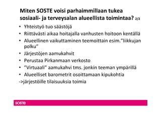 Miten SOSTE voisi parhaimmillaan tukea
sosiaali- ja terveysalan alueellista toimintaa? 2/2
• Yhteistyö tuo säästöjä
• Riittävästi aikaa hoitajalla vanhusten hoitoon kentällä
• Alueellinen vaikuttaminen teemoittain esim.”liikkujan
   polku”
• Järjestöjen aamukahvit
• Perustaa Pirkanmaan verkosto
• ”Virtuaali” aamukahvi tms. jonkin teeman ympärillä
• Alueelliset barometrit osoittamaan kipukohtia
->järjestöille tilaisuuksia toimia
 