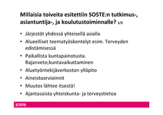 Millaisia toiveita esitettiin SOSTE:n tutkimus-,
asiantuntija-, ja koulutustoiminnalle? 1/3
• Järjestöt yhdessä yhteisellä asialla
• Alueelliset teematyöskentelyt esim. Terveyden
  edistämisessä
• Paikallista kuntapainotusta.
  Rajanveto;kuntavaikuttaminen
• Aluetyöntekijäverkoston ylläpito
• Aineistoarvioinnit
• Muutos lähtee itsestä!
• Ajantasaista yhteiskunta- ja terveystietoa
 