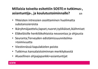Millaisia toiveita esitettiin SOSTE:n tutkimus-,
asiantuntija-, ja koulutustoiminnalle?       2/3


• Yhteisten intressien osoittaminen huolimatta
  substanssieroista
• Ikäryhmäjaottelu;lapset,nuoret,työikäiset,ikäihmiset
• Eläkeläisille henkilökohtaista neuvontaa ja ohjausta
• Seuranta;Terveyden edistämissuunnitelma-
  >toimivuutta
• Viestinnässä kapulakielen poisto
• Tutkimus kansalaistoiminnan merkityksestä
• Alueellinen ohjaajapankki+asiantuntijat
 