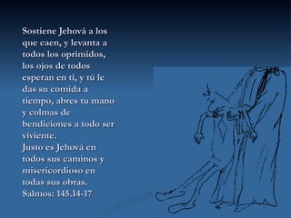 Sostiene Jehová a los que caen, y levanta a todos los oprimidos, los ojos de todos esperan en ti, y tú le das su comida a tiempo, abres tu mano y colmas de bendiciones a todo ser viviente. Justo es Jehová en todos sus caminos y misericordioso en todas sus obras. Salmos: 145.14-17 