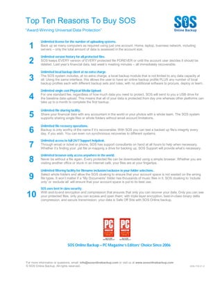 Top Ten Reasons To Buy SOS
“Award-Winning Universal Data Protection”

          Unlimited license for the number of uploading systems.
  1       Back up as many computers as required using just one account. Home, laptop, business network, including
          servers – only the total amount of data is assessed in the account size.

          Unlimited version history for all protected files.
  2       SOS keeps EVERY version of EVERY protected file FOREVER or until the account user decides it should be
          deleted. Last year’s financial data, last week’s meeting minutes – all immediately recoverable.

          Unlimited local backup client at no extra charge.

  3       The SOS system includes, at no extra charge, a local backup module that is not limited to any data capacity at
          all. Using the same interface, this allows the user to have an online backup profile PLUS any number of local
          backup profiles each with different backup sets and rules; with no additional software to procure, deploy or learn.

          Unlimited single cost Physical Media Upload.

  4       For one standard fee, regardless of how much data you need to protect, SOS will send to you a USB drive for
          the baseline data upload. This means that all of your data is protected from day one whereas other platforms can
          take up to a month to complete the first backup.

          Unlimited file sharing facility.
  5       Share your financial data with any accountant in the world or your photos with a whole team. The SOS system
          supports sharing single files or whole folders without email account limitations.

          Unlimited file recovery operations.
  6       Backup is only worthy of the name if it’s recoverable. With SOS you can test a backed up file’s integrity every
          day, if you wish. You can even run synchronous recoveries to different systems.

          Unlimited access to full 24/7 Support helpdesk.
  7       Through email or ticket or phone, SOS has support consultants on hand at all hours to help when necessary.
          Whether it’s finding your .pst file or mapping a drive for backing up, SOS Support will provide what’s necessary.

          Unlimited browser-only access anywhere in the world.
  8       Never be without a file again. Every protected file can be downloaded using a simple browser. Whether you are
          visiting another office or stuck in an Internet café, your files are at your fingertips.

          Unlimited filtering facility for filename inclusion/exclusive in your folder selections..

  9       Select whole folders and allow the SOS cloaking to ensure that your account space is not wasted on the wrong
          file types. It won’t matter if a “My Documents” folder has thousands of music files in it. SOS cloaking to ‘include
          only’ or ‘exclude all’ will ensure that your account space is put to its best use.

          SOS uses best in class security.

10        With end-to-end encryption and compression that ensures that only you can recover your data. Only you can see
          your protected files, only you can access and open them; with triple layer encryption, best-in-class binary delta
          compression, and secure transmission, your data is Safe Off Site with SOS Online backup.




                             SOS Online Backup – PC Magazine’s Editors’ Choice Since 2006



For more information or questions, email: info@sosonlinebackup.com or visit us at www.sosonlinebackup.com
© SOS Online Backup. All rights reserved.                                                                            SOS-T10-V1.3
 