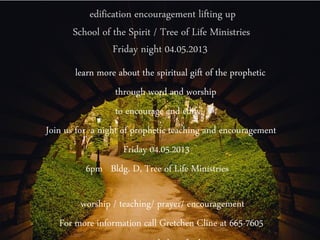edification encouragement lifting up
       School of the Spirit / Tree of Life Ministries
                 Friday night 04.05.2013
        learn more about the spiritual gift of the prophetic
                  through word and worship
                  to encourage and edify
Join us for a night of prophetic teaching and encouragement
                     Friday 04.05.2013
           6pm Bldg. D, Tree of Life Ministries

        worship / teaching/ prayer/ encouragement
   For more information call Gretchen Cline at 665-7605
 