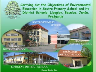 Carrying out the Objectives of Environmental
             Education in Sostro Primary School and its
             District Schools: Lipoglav, Besnica, Janče,
                              Prežganje
                      SOSTRO PRIMARY
                                 SCHOOL




                                                         JANČE
                                                    DISTRICT SCHOOL
    BESNICA
DISTRICT SCHOOL
                                                 PREŽGANJE
                                              DISTRICT SCHOOL




     LIPOGLAV DISTRICT SCHOOL
                         Simona Hribar Kojc
 