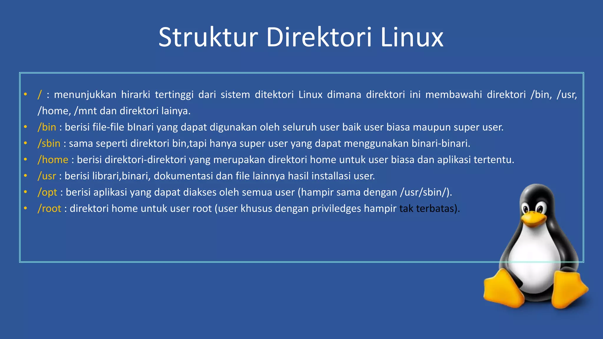 Struktur Direktori Linux
• / : menunjukkan hirarki tertinggi dari sistem ditektori Linux dimana direktori ini membawahi direktori /bin, /usr,
/home, /mnt dan direktori lainya.
• /bin : berisi file-file bInari yang dapat digunakan oleh seluruh user baik user biasa maupun super user.
• /sbin : sama seperti direktori bin,tapi hanya super user yang dapat menggunakan binari-binari.
• /home : berisi direktori-direktori yang merupakan direktori home untuk user biasa dan aplikasi tertentu.
• /usr : berisi librari,binari, dokumentasi dan file lainnya hasil installasi user.
• /opt : berisi aplikasi yang dapat diakses oleh semua user (hampir sama dengan /usr/sbin/).
• /root : direktori home untuk user root (user khusus dengan priviledges hampir tak terbatas).
 