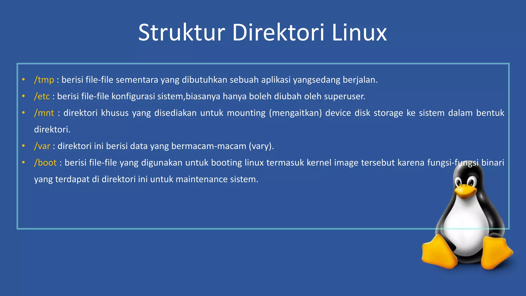 Struktur Direktori Linux
• /tmp : berisi file-file sementara yang dibutuhkan sebuah aplikasi yangsedang berjalan.
• /etc : berisi file-file konfigurasi sistem,biasanya hanya boleh diubah oleh superuser.
• /mnt : direktori khusus yang disediakan untuk mounting (mengaitkan) device disk storage ke sistem dalam bentuk
direktori.
• /var : direktori ini berisi data yang bermacam-macam (vary).
• /boot : berisi file-file yang digunakan untuk booting linux termasuk kernel image tersebut karena fungsi-fungsi binari
yang terdapat di direktori ini untuk maintenance sistem.
 