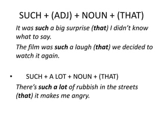 SUCH + (ADJ) + NOUN + (THAT)
It was such a big surprise (that) I didn’t know
what to say.
The film was such a laugh (that) we decided to
watch it again.
•

SUCH + A LOT + NOUN + (THAT)
There’s such a lot of rubbish in the streets
(that) it makes me angry.

 