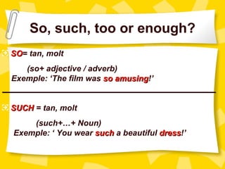 So, such, too or enough?
 SO= tan, molt
 SO
     (so+ adjective / adverb)
  Exemple: ‘The film was so amusing!’
                            amusing
_______________________________________________

 SUCH = tan, molt
      (such+…+ Noun)
  Exemple: ‘ You wear such a beautiful dress!’
                                       dress
 