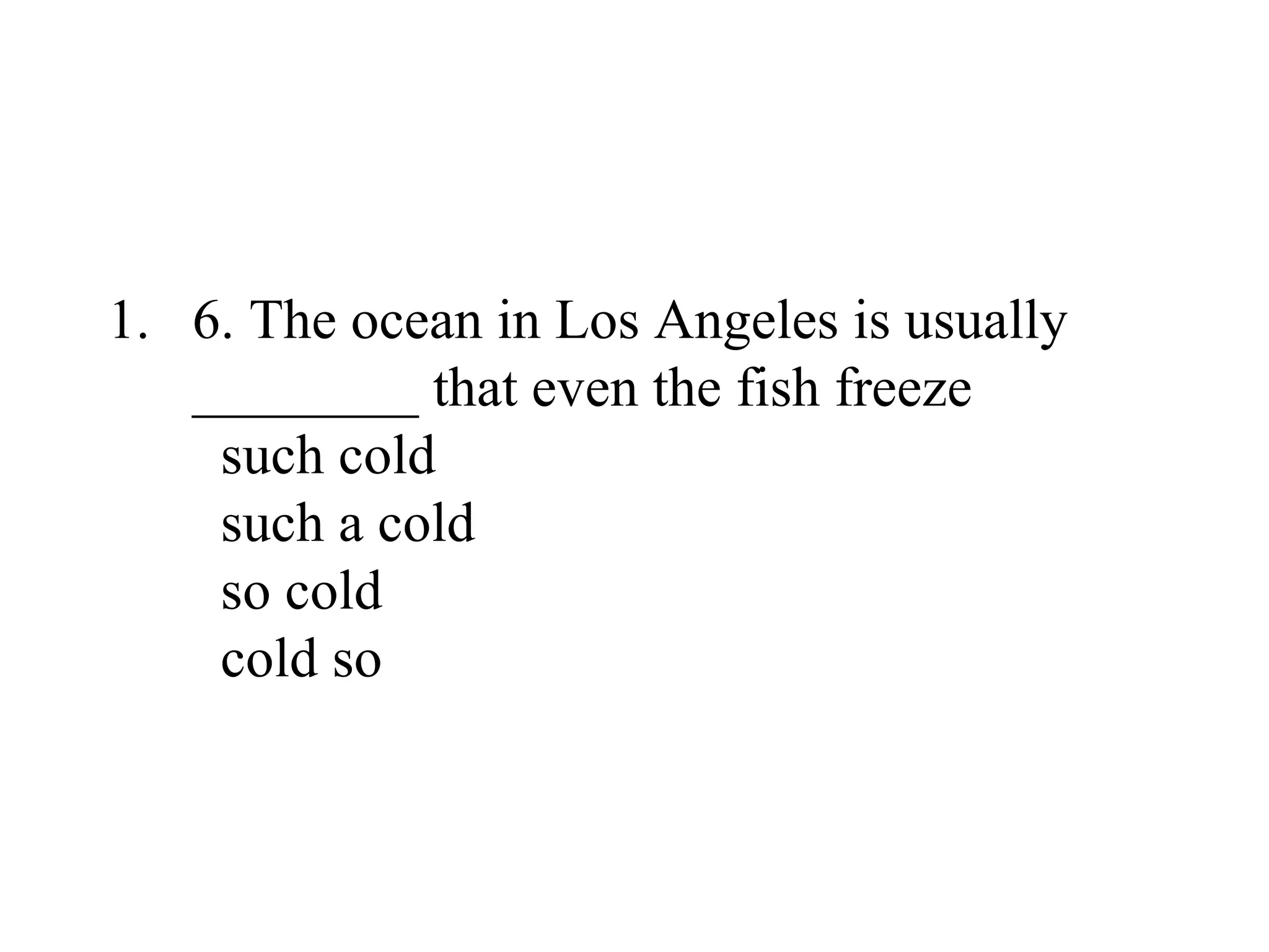 1. 6. The ocean in Los Angeles is usually
________ that even the fish freeze
such cold
such a cold
so cold
cold so
 