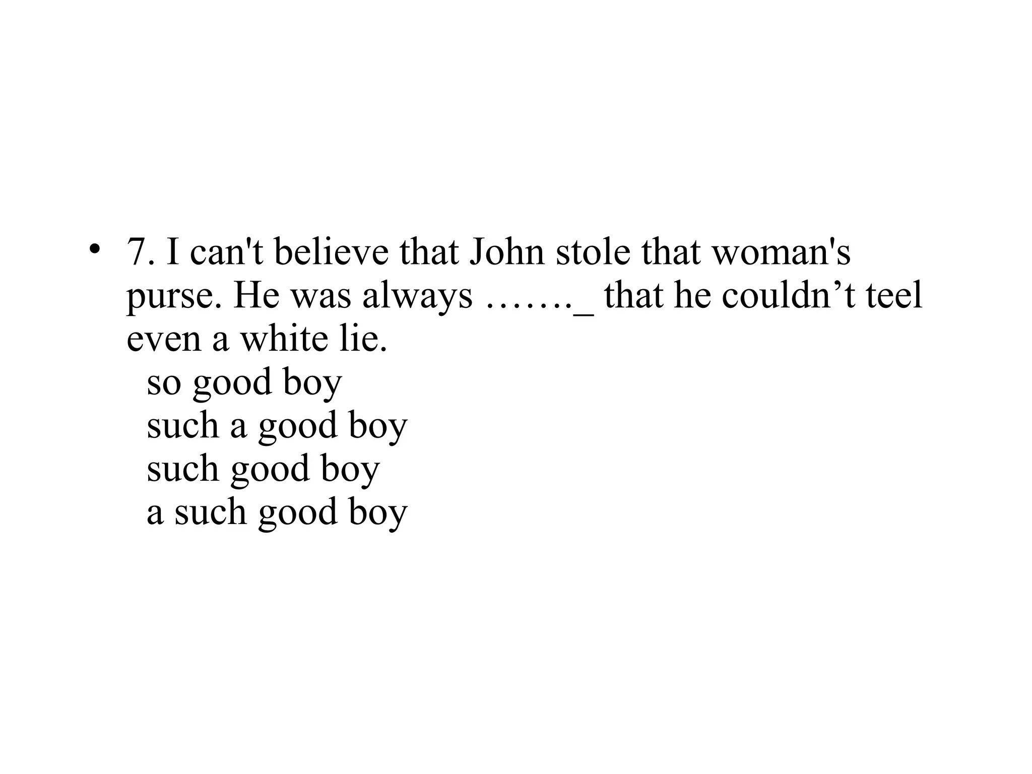 • 7. I can't believe that John stole that woman's
purse. He was always ……._ that he couldn’t teel
even a white lie.
so good boy
such a good boy
such good boy
a such good boy
 