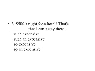 • 3. $500 a night for a hotel? That's
________that I can’t stay there.
such expensive
such an expensive
so expensive
so an expensive
 