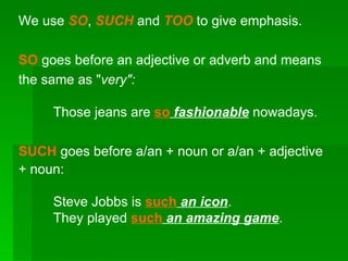 We use  SO ,  SUCH   and  TOO   to give emphasis. SO  goes before an adjective or adverb and means the same as &quot; very&quot;: Those jeans are  so   fashionable  nowadays. SUCH  goes before a/an + noun or a/an + adjective + noun: Steve Jobbs is  such   an icon . They played  such   an amazing game . 
