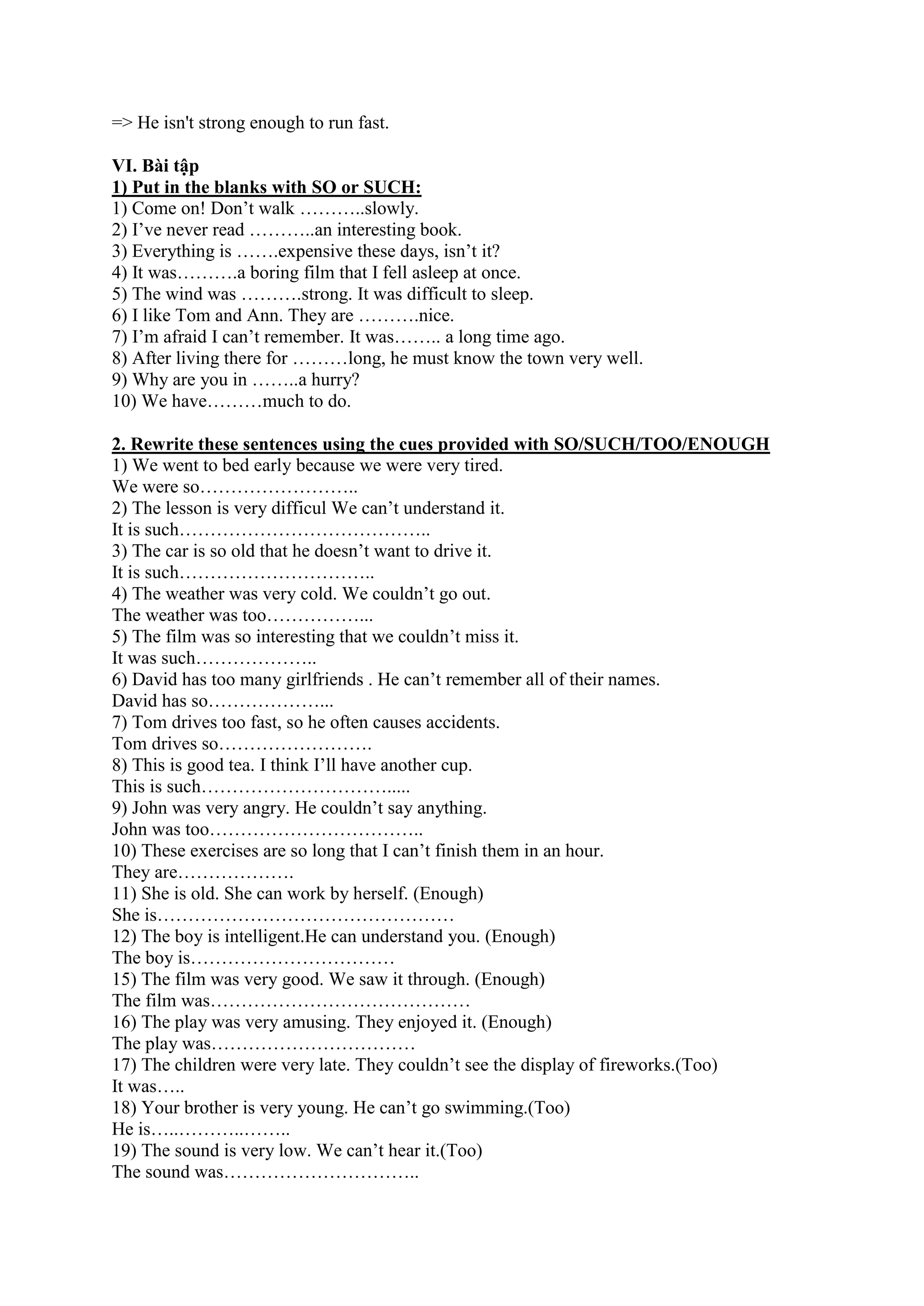 => He isn't strong enough to run fast.
VI. Bài tập
1) Put in the blanks with SO or SUCH:
1) Come on! Don’t walk ………..slowly.
2) I’ve never read ………..an interesting book.
3) Everything is …….expensive these days, isn’t it?
4) It was……….a boring film that I fell asleep at once.
5) The wind was ……….strong. It was difficult to sleep.
6) I like Tom and Ann. They are ……….nice.
7) I’m afraid I can’t remember. It was…….. a long time ago.
8) After living there for ………long, he must know the town very well.
9) Why are you in ……..a hurry?
10) We have………much to do.
2. Rewrite these sentences using the cues provided with SO/SUCH/TOO/ENOUGH
1) We went to bed early because we were very tired.
We were so……………………..
2) The lesson is very difficul We can’t understand it.
It is such…………………………………..
3) The car is so old that he doesn’t want to drive it.
It is such…………………………..
4) The weather was very cold. We couldn’t go out.
The weather was too……………...
5) The film was so interesting that we couldn’t miss it.
It was such………………..
6) David has too many girlfriends . He can’t remember all of their names.
David has so………………...
7) Tom drives too fast, so he often causes accidents.
Tom drives so…………………….
8) This is good tea. I think I’ll have another cup.
This is such………………………….....
9) John was very angry. He couldn’t say anything.
John was too……………………………..
10) These exercises are so long that I can’t finish them in an hour.
They are……………….
11) She is old. She can work by herself. (Enough)
She is…………………………………………
12) The boy is intelligent.He can understand you. (Enough)
The boy is……………………………
15) The film was very good. We saw it through. (Enough)
The film was……………………………………
16) The play was very amusing. They enjoyed it. (Enough)
The play was……………………………
17) The children were very late. They couldn’t see the display of fireworks.(Too)
It was…..
18) Your brother is very young. He can’t go swimming.(Too)
He is…..………..……..
19) The sound is very low. We can’t hear it.(Too)
The sound was…………………………..
 