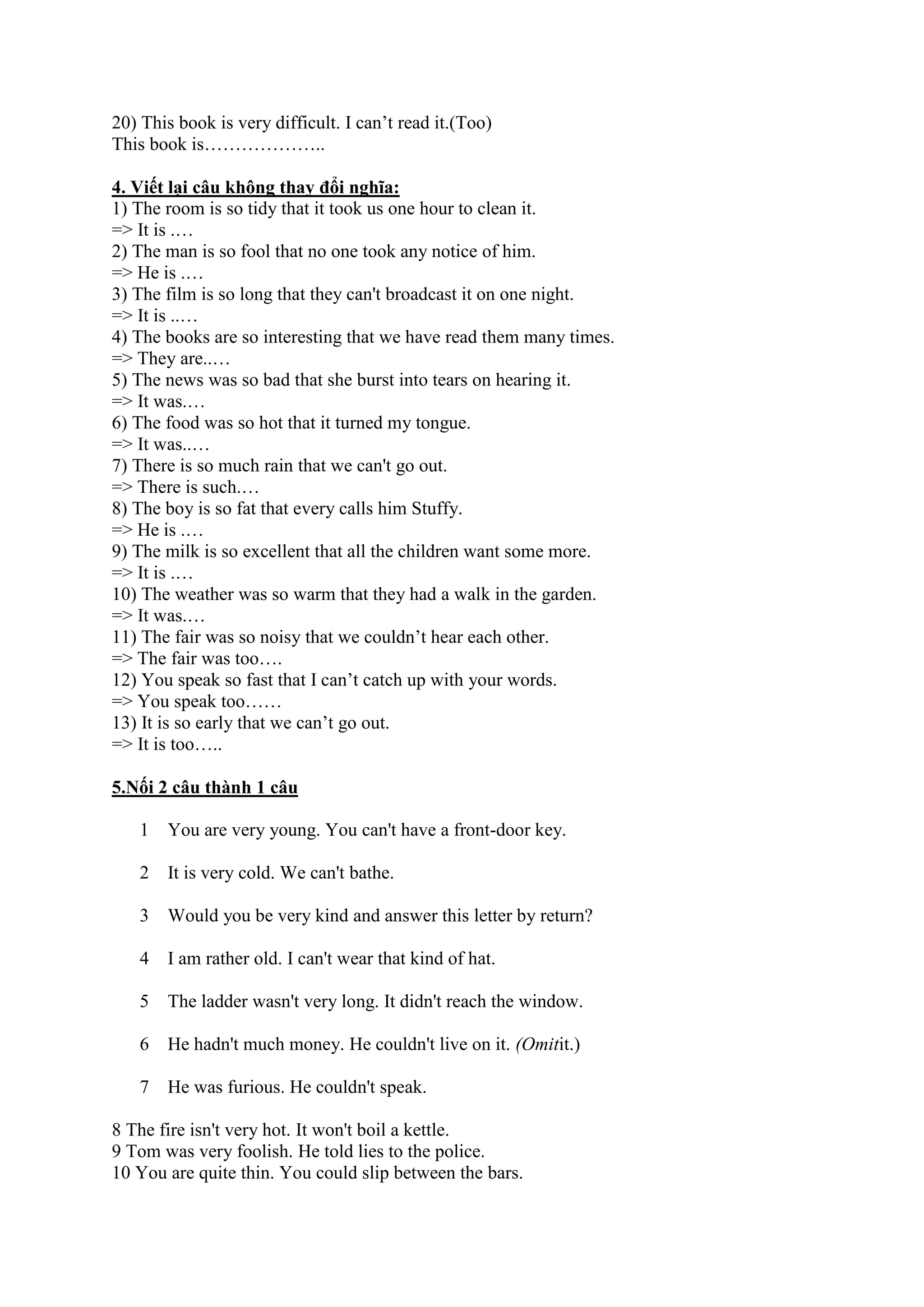 20) This book is very difficult. I can’t read it.(Too)
This book is………………..
4. Viết lại câu không thay đổi nghĩa:
1) The room is so tidy that it took us one hour to clean it.
=> It is .…
2) The man is so fool that no one took any notice of him.
=> He is .…
3) The film is so long that they can't broadcast it on one night.
=> It is ..…
4) The books are so interesting that we have read them many times.
=> They are..…
5) The news was so bad that she burst into tears on hearing it.
=> It was.…
6) The food was so hot that it turned my tongue.
=> It was..…
7) There is so much rain that we can't go out.
=> There is such.…
8) The boy is so fat that every calls him Stuffy.
=> He is .…
9) The milk is so excellent that all the children want some more.
=> It is .…
10) The weather was so warm that they had a walk in the garden.
=> It was.…
11) The fair was so noisy that we couldn’t hear each other.
=> The fair was too….
12) You speak so fast that I can’t catch up with your words.
=> You speak too……
13) It is so early that we can’t go out.
=> It is too…..
5.Nối 2 câu thành 1 câu
1 You are very young. You can't have a front-door key.
2 It is very cold. We can't bathe.
3 Would you be very kind and answer this letter by return?
4 I am rather old. I can't wear that kind of hat.
5 The ladder wasn't very long. It didn't reach the window.
6 He hadn't much money. He couldn't live on it. (Omitit.)
7 He was furious. He couldn't speak.
8 The fire isn't very hot. It won't boil a kettle.
9 Tom was very foolish. He told lies to the police.
10 You are quite thin. You could slip between the bars.
 