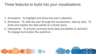 Three features to build into your visualizations
1. Annotation: To highlight and direct the user’s attention.
2. Animation: To walk the user through the visualization, step by step. To
show and explain the data points at a slower pace.
3. Interactivity: To provide summary level data and details on demand.
To engage and involve the audience.
 