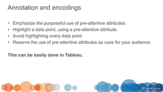 Annotation and encodings
• Emphasize the purposeful use of pre-attentive attributes.
• Highlight a data point, using a pre-attentive attribute.
• Avoid highlighting every data point.
• Reserve the use of pre-attentive attributes as cues for your audience.
This can be easily done in Tableau.
 