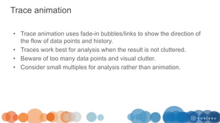 Trace animation
• Trace animation uses fade-in bubbles/links to show the direction of
the flow of data points and history.
• Traces work best for analysis when the result is not cluttered.
• Beware of too many data points and visual clutter.
• Consider small multiples for analysis rather than animation.
 