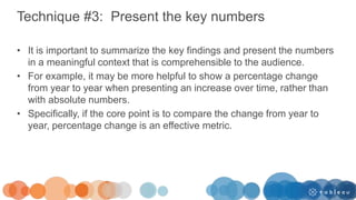 Technique #3: Present the key numbers
• It is important to summarize the key findings and present the numbers
in a meaningful context that is comprehensible to the audience.
• For example, it may be more helpful to show a percentage change
from year to year when presenting an increase over time, rather than
with absolute numbers.
• Specifically, if the core point is to compare the change from year to
year, percentage change is an effective metric.
 