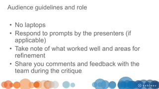 Audience guidelines and role
• No laptops
• Respond to prompts by the presenters (if
applicable)
• Take note of what worked well and areas for
refinement
• Share you comments and feedback with the
team during the critique
 