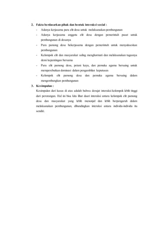 2. Fakta berdasarkan pihak dan bentuk interaksi sosial : 
- Adanya kerjasama para elit desa untuk melaksanakan pembangunan 
- Adanya kerjasama anggota elit desa dengan pemerintah pusat untuk 
pembangunan di desanya 
- Para pamong desa bekerjasama dengan pemerintah untuk menyukseskan 
pembangunan 
- Kelompok elit dan masyarakat saling menghormati dan melaksanakan tugasnya 
demi kepentingan bersama 
- Para elit pamong desa, petani kaya, dan pemuka agama bersaing untuk 
memperebutkan dominasi dalam pengambilan keputusan 
- Kelompok elit pamong desa dan pemuka agama bersaing dalam 
mengembangkan pembangunan 
3. Kesimpulan : 
Kesimpulan dari kasus di atas adalah bahwa derajat interaksi kelompok lebih tinggi 
dari perorangan. Hal ini bisa kita lihat daari interaksi antara kelompok elit pamong 
desa dan masyarakat yang lebih menonjol dan lebih berpengaruh dalam 
melaksanakan pembangunan, dibandingkan interaksi antara individu-individu itu 
sendiri. 
 