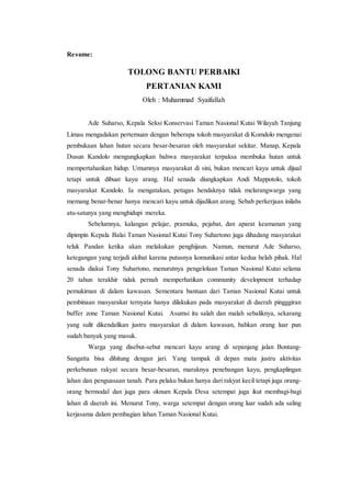 Resume: 
TOLONG BANTU PERBAIKI 
PERTANIAN KAMI 
Oleh : Muhammad Syaifullah 
Ade Suharso, Kepala Seksi Konservasi Taman Nasional Kutai Wilayah Tanjung 
Limau mengadakan pertemuan dengan beberapa tokoh masyarakat di Komdolo mengenai 
pembukaan lahan hutan secara besar-besaran oleh masyarakat sekitar. Manap, Kepala 
Dusun Kandolo mengungkapkan bahwa masyarakat terpaksa membuka hutan untuk 
mempertahankan hidup. Umumnya masyarakat di sini, bukan mencari kayu untuk dijual 
tetapi untuk dibuat kayu arang. Hal senada diungkapkan Andi Mappotolo, tokoh 
masyarakat Kandolo. Ia mengatakan, petugas hendaknya tidak melarangwarga yang 
memang benar-benar hanya mencari kayu untuk dijadikan arang. Sebab perkerjaan inilahs 
atu-satunya yang menghidupi mereka. 
Sebelumnya, kalangan pelajar, pramuka, pejabat, dan aparat keamanan yang 
dipimpin Kepala Balai Taman Nasional Kutai Tony Suhartono juga dihadang masyarakat 
teluk Pandan ketika akan melakukan penghijaun. Namun, menurut Ade Suharso, 
ketegangan yang terjadi akibat karena putusnya komunikasi antar kedua belah pihak. Hal 
senada diakui Tony Suhartono, menurutnya pengelolaan Taman Nasional Kutai selama 
20 tahun terakhir tidak pernah memperhatikan community development terhadap 
pemukiman di dalam kawasan. Sementara bantuan dari Taman Nasional Kutai untuk 
pembinaan masyarakat ternyata hanya dilakukan pada masyarakat di daerah pingggiran 
buffer zone Taman Nasional Kutai. Asumsi itu salah dan malah sebaliknya, sekarang 
yang sulit dikendalikan justru masyarakat di dalam kawasan, bahkan orang luar pun 
sudah banyak yang masuk. 
Warga yang disebut-sebut mencari kayu arang di sepanjang jalan Bontang- 
Sangatta bisa dihitung dengan jari. Yang tampak di depan mata justru aktivitas 
perkebunan rakyat secara besar-besaran, maraknya penebangan kayu, pengkaplingan 
lahan dan penguasaan tanah. Para pelaku bukan hanya dari rakyat kecil tetapi juga orang-orang 
bermodal dan juga para oknum Kepala Desa setempat juga ikut membagi-bagi 
lahan di daerah ini. Menurut Tony, warga setempat dengan orang luar sudah ada saling 
kerjasama dalam pembagian lahan Taman Nasional Kutai. 
 