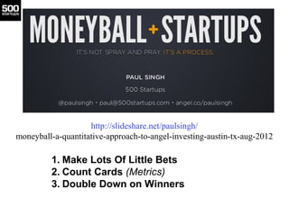 MoneyBall 4 Startups




                    http://slideshare.net/paulsingh/
moneyball-a-quantitative-approach-to-angel-investing-austin-tx-aug-2012

         1. Make Lots Of Little Bets
         2. Count Cards (Metrics)
         3. Double Down on Winners
 