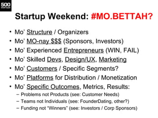 Startup Weekend: #MO.BETTAH?
•   Mo’ Structure / Organizers
•   Mo’ MO-nay $$$ (Sponsors, Investors)
•   Mo’ Experienced Entrepreneurs (WIN, FAIL)
•   Mo’ Skilled Devs, Design/UX, Marketing
•   Mo’ Customers / Specific Segments?
•   Mo’ Platforms for Distribution / Monetization
•   Mo’ Specific Outcomes, Metrics, Results:
    – Problems not Products (see: Customer Needs)
    – Teams not Individuals (see: FounderDating, other?)
    – Funding not “Winners” (see: Investors / Corp Sponsors)
 